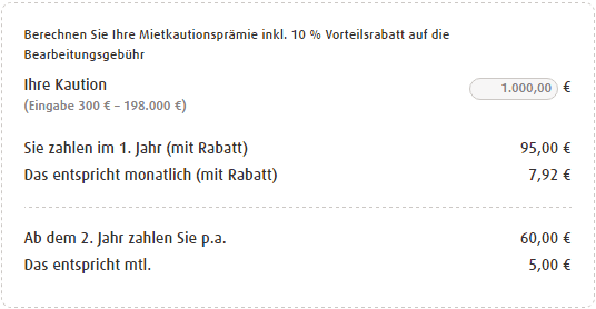 Berechnen Sie Ihre Mietkautionsprämie inkl. 10 % Vorteilsrabatt auf die Bearbeitungsgebühr Ihre Kaution 1.000,00 € (Eingabe 300 € – 198.000 €) Sie zahlen im 1. Jahr (mit Rabatt) 95,00 € Das entspricht monatlich (mit Rabatt) 7,92 € Ab dem 2. Jahr zahlen Sie p.a. 60,00 € Das entspricht mtl. 5,00 €.